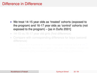 Difference in Difference
We treat 14-15 year olds as ‘treated’ cohorts (exposed to
the program) and 16-17 year olds as ‘control’ cohorts (not
exposed to the program) – [as in Duﬂo 2001]
14-15 vs.16-17 year old girls (ﬁrst difference)
Compare with corresponding difference for boys (second
difference)
Boys are exposed to similar changes in Bihar but are NOT
eligible for the cycle program (for e.g. increasing household
incomes and increased public investment in education)
Muralidharan & Prakash Cycling to School 22 / 59
 