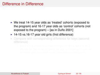 Difference in Difference
We treat 14-15 year olds as ‘treated’ cohorts (exposed to
the program) and 16-17 year olds as ‘control’ cohorts (not
exposed to the program) – [as in Duﬂo 2001]
14-15 vs.16-17 year old girls (ﬁrst difference)
Compare with corresponding difference for boys (second
difference)
Boys are exposed to similar changes in Bihar but are NOT
eligible for the cycle program (for e.g. increasing household
incomes and increased public investment in education)
Muralidharan & Prakash Cycling to School 22 / 59
 