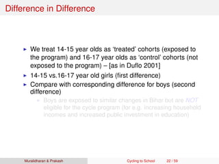 Difference in Difference
We treat 14-15 year olds as ‘treated’ cohorts (exposed to
the program) and 16-17 year olds as ‘control’ cohorts (not
exposed to the program) – [as in Duﬂo 2001]
14-15 vs.16-17 year old girls (ﬁrst difference)
Compare with corresponding difference for boys (second
difference)
Boys are exposed to similar changes in Bihar but are NOT
eligible for the cycle program (for e.g. increasing household
incomes and increased public investment in education)
Muralidharan & Prakash Cycling to School 22 / 59
 