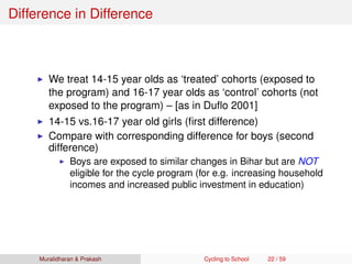 Difference in Difference
We treat 14-15 year olds as ‘treated’ cohorts (exposed to
the program) and 16-17 year olds as ‘control’ cohorts (not
exposed to the program) – [as in Duﬂo 2001]
14-15 vs.16-17 year old girls (ﬁrst difference)
Compare with corresponding difference for boys (second
difference)
Boys are exposed to similar changes in Bihar but are NOT
eligible for the cycle program (for e.g. increasing household
incomes and increased public investment in education)
Muralidharan & Prakash Cycling to School 22 / 59
 