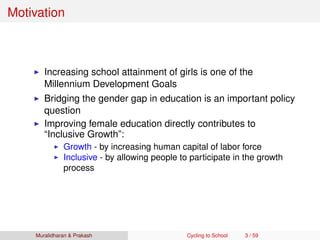 Motivation
Increasing school attainment of girls is one of the
Millennium Development Goals
Bridging the gender gap in education is an important policy
question
Improving female education directly contributes to
“Inclusive Growth”:
Growth - by increasing human capital of labor force
Inclusive - by allowing people to participate in the growth
process
Muralidharan & Prakash Cycling to School 3 / 59
 