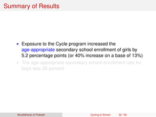 Summary of Results
Exposure to the Cycle program increased the
age-appropriate secondary school enrollment of girls by
5.2 percentage points (or 40% increase on a base of 13%)
The age-appropriate secondary school enrollment rate for
boys was 26 percent
Muralidharan & Prakash Cycling to School 32 / 59
 