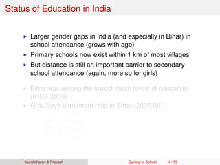 Status of Education in India
Larger gender gaps in India (and especially in Bihar) in
school attendance (grows with age)
Primary schools now exist within 1 km of most villages
But distance is still an important barrier to secondary
school attendance (again, more so for girls)
Bihar was among the lowest mean levels of education
(IHDS 2005)
Girls/Boys enrollment ratio in Bihar (2007-08):
93% in Class 1
80% in Class 5
69% in Class 8
62% in Class 9
Muralidharan & Prakash Cycling to School 4 / 59
 