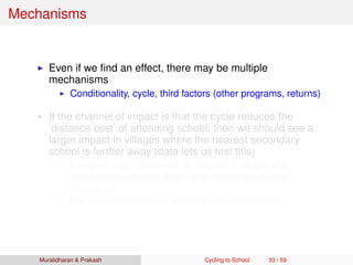Mechanisms
Even if we ﬁnd an effect, there may be multiple
mechanisms
Conditionality, cycle, third factors (other programs, returns)
If the channel of impact is that the cycle reduces the
‘distance cost’ of attending school, then we should see a
larger impact in villages where the nearest secondary
school is further away (data lets us test this)
Compare triple difference by whether a village was
above/below median distance to school (quadruple
difference)
Plot triple-difference by distance (non-parametric)
Muralidharan & Prakash Cycling to School 33 / 59
 