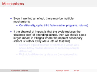 Mechanisms
Even if we ﬁnd an effect, there may be multiple
mechanisms
Conditionality, cycle, third factors (other programs, returns)
If the channel of impact is that the cycle reduces the
‘distance cost’ of attending school, then we should see a
larger impact in villages where the nearest secondary
school is further away (data lets us test this)
Compare triple difference by whether a village was
above/below median distance to school (quadruple
difference)
Plot triple-difference by distance (non-parametric)
Muralidharan & Prakash Cycling to School 33 / 59
 