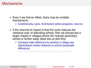 Mechanisms
Even if we ﬁnd an effect, there may be multiple
mechanisms
Conditionality, cycle, third factors (other programs, returns)
If the channel of impact is that the cycle reduces the
‘distance cost’ of attending school, then we should see a
larger impact in villages where the nearest secondary
school is further away (data lets us test this)
Compare triple difference by whether a village was
above/below median distance to school (quadruple
difference)
Plot triple-difference by distance (non-parametric)
Muralidharan & Prakash Cycling to School 33 / 59
 