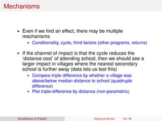 Mechanisms
Even if we ﬁnd an effect, there may be multiple
mechanisms
Conditionality, cycle, third factors (other programs, returns)
If the channel of impact is that the cycle reduces the
‘distance cost’ of attending school, then we should see a
larger impact in villages where the nearest secondary
school is further away (data lets us test this)
Compare triple difference by whether a village was
above/below median distance to school (quadruple
difference)
Plot triple-difference by distance (non-parametric)
Muralidharan & Prakash Cycling to School 33 / 59
 