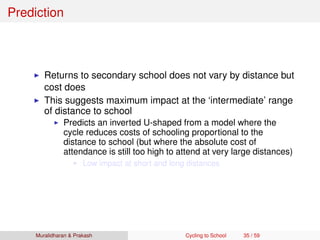Prediction
Returns to secondary school does not vary by distance but
cost does
This suggests maximum impact at the ‘intermediate’ range
of distance to school
Predicts an inverted U-shaped from a model where the
cycle reduces costs of schooling proportional to the
distance to school (but where the absolute cost of
attendance is still too high to attend at very large distances)
Low impact at short and long distances
Muralidharan & Prakash Cycling to School 35 / 59
 