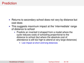 Prediction
Returns to secondary school does not vary by distance but
cost does
This suggests maximum impact at the ‘intermediate’ range
of distance to school
Predicts an inverted U-shaped from a model where the
cycle reduces costs of schooling proportional to the
distance to school (but where the absolute cost of
attendance is still too high to attend at very large distances)
Low impact at short and long distances
Muralidharan & Prakash Cycling to School 35 / 59
 