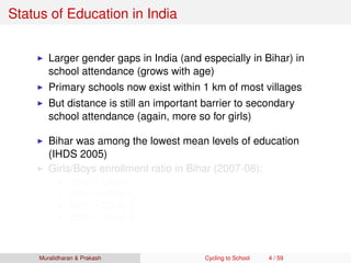 Status of Education in India
Larger gender gaps in India (and especially in Bihar) in
school attendance (grows with age)
Primary schools now exist within 1 km of most villages
But distance is still an important barrier to secondary
school attendance (again, more so for girls)
Bihar was among the lowest mean levels of education
(IHDS 2005)
Girls/Boys enrollment ratio in Bihar (2007-08):
93% in Class 1
80% in Class 5
69% in Class 8
62% in Class 9
Muralidharan & Prakash Cycling to School 4 / 59
 