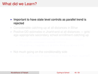 What did we Learn?
Important to have state level controls as parallel trend is
rejected
Considerable catching up at all distances in Bihar
Positive DD estimates in Jharkhand at all distances ⇒ girls’
age-appropriate secondary school enrollment catching up
If there is generic catching up ⇒ more likely to happen
more when secondary schools close by
DD estimate insigniﬁcant at most distance above 5 km
Not much going on the conditionality side
The conditionality should have an impact at every distance
Muralidharan & Prakash Cycling to School 40 / 59
 
