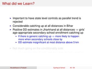 What did we Learn?
Important to have state level controls as parallel trend is
rejected
Considerable catching up at all distances in Bihar
Positive DD estimates in Jharkhand at all distances ⇒ girls’
age-appropriate secondary school enrollment catching up
If there is generic catching up ⇒ more likely to happen
more when secondary schools close by
DD estimate insigniﬁcant at most distance above 5 km
Not much going on the conditionality side
The conditionality should have an impact at every distance
Muralidharan & Prakash Cycling to School 40 / 59
 