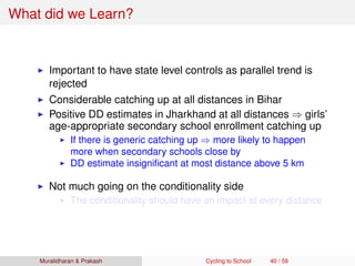 What did we Learn?
Important to have state level controls as parallel trend is
rejected
Considerable catching up at all distances in Bihar
Positive DD estimates in Jharkhand at all distances ⇒ girls’
age-appropriate secondary school enrollment catching up
If there is generic catching up ⇒ more likely to happen
more when secondary schools close by
DD estimate insigniﬁcant at most distance above 5 km
Not much going on the conditionality side
The conditionality should have an impact at every distance
Muralidharan & Prakash Cycling to School 40 / 59
 