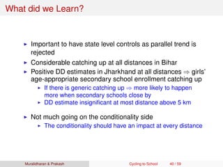 What did we Learn?
Important to have state level controls as parallel trend is
rejected
Considerable catching up at all distances in Bihar
Positive DD estimates in Jharkhand at all distances ⇒ girls’
age-appropriate secondary school enrollment catching up
If there is generic catching up ⇒ more likely to happen
more when secondary schools close by
DD estimate insigniﬁcant at most distance above 5 km
Not much going on the conditionality side
The conditionality should have an impact at every distance
Muralidharan & Prakash Cycling to School 40 / 59
 