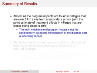 Summary of Results
Almost all the program impacts are found in villages that
are over 3 km away from a secondary school (with the
point estimate of treatment effects in villages that are
closer being close to zero)
The main mechanism of program impact is not the
conditionality, but rather the reduction of the distance cost
of attending school
The triple difference non-parametric plot as a function of
distance to the nearest secondary school has an
inverted-U shape
DDD estimates are positive and signiﬁcant at distances
between 5 and 13 kms ⇒ intermediate range of distance to
school at which we would see a positive effect
Muralidharan & Prakash Cycling to School 41 / 59
 