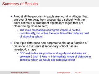 Summary of Results
Almost all the program impacts are found in villages that
are over 3 km away from a secondary school (with the
point estimate of treatment effects in villages that are
closer being close to zero)
The main mechanism of program impact is not the
conditionality, but rather the reduction of the distance cost
of attending school
The triple difference non-parametric plot as a function of
distance to the nearest secondary school has an
inverted-U shape
DDD estimates are positive and signiﬁcant at distances
between 5 and 13 kms ⇒ intermediate range of distance to
school at which we would see a positive effect
Muralidharan & Prakash Cycling to School 41 / 59
 