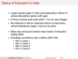 Status of Education in India
Larger gender gaps in India (and especially in Bihar) in
school attendance (grows with age)
Primary schools now exist within 1 km of most villages
But distance is still an important barrier to secondary
school attendance (again, more so for girls)
Bihar was among the lowest mean levels of education
(IHDS 2005)
Girls/Boys enrollment ratio in Bihar (2007-08):
93% in Class 1
80% in Class 5
69% in Class 8
62% in Class 9
Muralidharan & Prakash Cycling to School 4 / 59
 