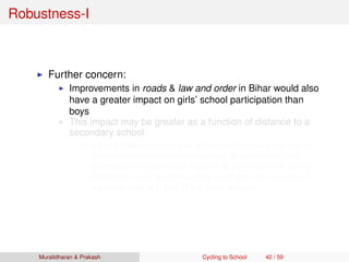 Robustness-I
Further concern:
Improvements in roads & law and order in Bihar would also
have a greater impact on girls’ school participation than
boys
This impact may be greater as a function of distance to a
secondary school
If these improvements also differentially reduce the cost of
girls’ secondary school participation proportional to the
distance in the same way that the bicycle may have ⇒ our
estimates could be confounding the impact of these other
improvements with that of the cycle program
Muralidharan & Prakash Cycling to School 42 / 59
 
