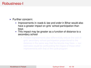 Robustness-I
Further concern:
Improvements in roads & law and order in Bihar would also
have a greater impact on girls’ school participation than
boys
This impact may be greater as a function of distance to a
secondary school
If these improvements also differentially reduce the cost of
girls’ secondary school participation proportional to the
distance in the same way that the bicycle may have ⇒ our
estimates could be confounding the impact of these other
improvements with that of the cycle program
Muralidharan & Prakash Cycling to School 42 / 59
 