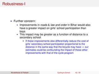 Robustness-I
Further concern:
Improvements in roads & law and order in Bihar would also
have a greater impact on girls’ school participation than
boys
This impact may be greater as a function of distance to a
secondary school
If these improvements also differentially reduce the cost of
girls’ secondary school participation proportional to the
distance in the same way that the bicycle may have ⇒ our
estimates could be confounding the impact of these other
improvements with that of the cycle program
Muralidharan & Prakash Cycling to School 42 / 59
 