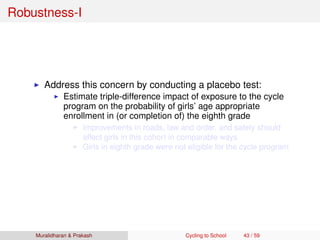 Robustness-I
Address this concern by conducting a placebo test:
Estimate triple-difference impact of exposure to the cycle
program on the probability of girls’ age appropriate
enrollment in (or completion of) the eighth grade
Improvements in roads, law and order, and safety should
affect girls in this cohort in comparable ways
Girls in eighth grade were not eligible for the cycle program
Muralidharan & Prakash Cycling to School 43 / 59
 