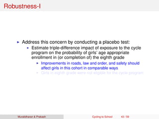 Robustness-I
Address this concern by conducting a placebo test:
Estimate triple-difference impact of exposure to the cycle
program on the probability of girls’ age appropriate
enrollment in (or completion of) the eighth grade
Improvements in roads, law and order, and safety should
affect girls in this cohort in comparable ways
Girls in eighth grade were not eligible for the cycle program
Muralidharan & Prakash Cycling to School 43 / 59
 