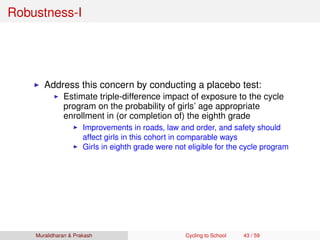 Robustness-I
Address this concern by conducting a placebo test:
Estimate triple-difference impact of exposure to the cycle
program on the probability of girls’ age appropriate
enrollment in (or completion of) the eighth grade
Improvements in roads, law and order, and safety should
affect girls in this cohort in comparable ways
Girls in eighth grade were not eligible for the cycle program
Muralidharan & Prakash Cycling to School 43 / 59
 
