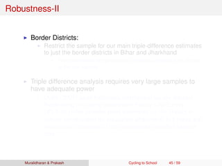 Robustness-II
Border Districts:
Restrict the sample for our main triple-difference estimates
to just the border districts in Bihar and Jharkhand
Point estimates are practically indistinguishable from those
in the full sample
Triple difference analysis requires very large samples to
have adequate power
Duﬂo (2001) used Indonesia intercensal survey dataset
Replicating this using Indonesian Family Life Survey
(IFLS-3) yields positive point estimates on the impact of
school construction on education attainment, but these are
insigniﬁcant because of the considerably smaller sample
size
Muralidharan & Prakash Cycling to School 45 / 59
 
