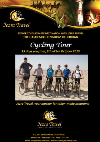EXPLORE THE ULTIMATE DESTINATION WITH JEZRA TRAVEL 
THE HASHEMITE KINGDOM OF JORDAN 
Cycling Tour 
15 days program, 9th –23rd October 2015 
Jezra Travel, your partner for tailor- made programs 
P.O. Box 63 Wadi Musa 71810 Jordan 
Phone: +962 32155799 - Fax: +962 32155798 
Email: info@jezratravel.com - Website: www.jezratravel.com  