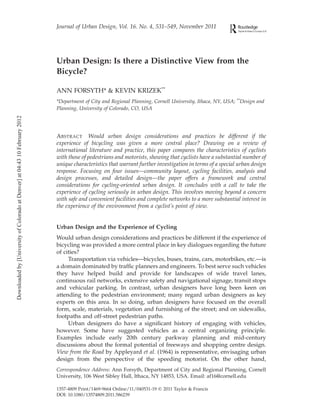 Journal of Urban Design, Vol. 16. No. 4, 531–549, November 2011




                                                                             Urban Design: Is there a Distinctive View from the
                                                                             Bicycle?

                                                                             ANN FORSYTH* & KEVIN KRIZEK**
                                                                             *Department of City and Regional Planning, Cornell University, Ithaca, NY, USA; **Design and
                                                                             Planning, University of Colorado, CO, USA
Downloaded by [University of Colorado at Denver] at 04:43 10 February 2012




                                                                             ABSTRACT Would urban design considerations and practices be different if the
                                                                             experience of bicycling was given a more central place? Drawing on a review of
                                                                             international literature and practice, this paper compares the characteristics of cyclists
                                                                             with those of pedestrians and motorists, showing that cyclists have a substantial number of
                                                                             unique characteristics that warrant further investigation in terms of a special urban design
                                                                             response. Focusing on four issues—community layout, cycling facilities, analysis and
                                                                             design processes, and detailed design—the paper offers a framework and central
                                                                             considerations for cycling-oriented urban design. It concludes with a call to take the
                                                                             experience of cycling seriously in urban design. This involves moving beyond a concern
                                                                             with safe and convenient facilities and complete networks to a more substantial interest in
                                                                             the experience of the environment from a cyclist’s point of view.


                                                                             Urban Design and the Experience of Cycling
                                                                             Would urban design considerations and practices be different if the experience of
                                                                             bicycling was provided a more central place in key dialogues regarding the future
                                                                             of cities?
                                                                                  Transportation via vehicles—bicycles, buses, trains, cars, motorbikes, etc.—is
                                                                             a domain dominated by trafﬁc planners and engineers. To best serve such vehicles
                                                                             they have helped build and provide for landscapes of wide travel lanes,
                                                                             continuous rail networks, extensive safety and navigational signage, transit stops
                                                                             and vehicular parking. In contrast, urban designers have long been keen on
                                                                             attending to the pedestrian environment; many regard urban designers as key
                                                                             experts on this area. In so doing, urban designers have focused on the overall
                                                                             form, scale, materials, vegetation and furnishing of the street; and on sidewalks,
                                                                             footpaths and off-street pedestrian paths.
                                                                                  Urban designers do have a signiﬁcant history of engaging with vehicles,
                                                                             however. Some have suggested vehicles as a central organizing principle.
                                                                             Examples include early 20th century parkway planning and mid-century
                                                                             discussions about the formal potential of freeways and shopping centre design.
                                                                             View from the Road by Appleyard et al. (1964) is representative, envisaging urban
                                                                             design from the perspective of the speeding motorist. On the other hand,
                                                                             Correspondence Address: Ann Forsyth, Department of City and Regional Planning, Cornell
                                                                             University, 106 West Sibley Hall, Ithaca, NY 14853, USA. Email: af16@cornell.edu

                                                                             1357-4809 Print/1469-9664 Online/11/040531-19 q 2011 Taylor & Francis
                                                                             DOI: 10.1080/13574809.2011.586239
 