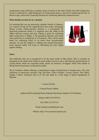 aerodynamics and conferring a complete range of motion to the rider. Finally, the mild compression
which is conferred by a tight fitting pair of cycling shorts plays a vital role in enhancing the flow of
blood to legs, which aid in muscular function for conferring additional sustained power.
What should you look for in a chamois
For ensuring that you are procuring complete benefit of chamois,
you require having all the characteristics that confer advantages
during cycling. Gender-specific chamois is a prerequisite for
bestowing protection where it is required since the width of hip
differs between women and men. Fitting is good for conferring
light compression to thighs. A 3D autonomic chamois will render
more protection in comparison to 2 D chamois. They will be suited
better for conferring relief, to sit bones from uncomfortable
pressure. In case the chamois is rubbing and causing discomfort,
some chamois butter will assist in lubricating the inner thighs
against chafing.
Styles
The traditional slim cut is recognized to be the latest trends of bike shorts. This is certainly an
advantage as the shorts look similar to street clothes, however, have vital function and protection of
cycling shorts which are concealed inside. Styles are inclusive of baggies which look similar to
hiking shorts but possess cycling shorts inside.
We at, Formative Sports offering a comprehensive range of Sportswear at cheaper price. Our wide
collection of sportswear includes Caps and Hats, Fleece Hoodies, Leisure Jackets, Polo Shirts,
Singlet, T-shirts, Tracksuits and so on. We also deals in a wide range of Sports Equipments in
Pakistan.
Contact Details
Contact Person: Rahim
Address3-KM Aminabad Road, Rahman Pura Road, Sialkot 51310 Pakistan
Mobile: 0092.333.8795152
Fax: 0092.52.3575152
Email: ahmed.ceo@drhsports.com
Website: http://www.formativesports.com
 