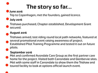 The story so far…
June 2016
Trip to Copenhagen, met the founders, gained licence.
July 2016
Trishaws purchased, Chapter established, Development Grant
secured.
August 2016
Trishaws arrived, test riding round local path networks, featured at
several promotional event raising awareness of project.
Established Pilot Training Programme and tested it out on future
pilots.
September 2016
Met and confirmed Avondale Care Group as the first partner care
home for the project. Visited both Carrondale and Glenbervie sites.
Met with some staff in Carrondale to show them the Trishaw and
toured facility to look at options official launch event.
 