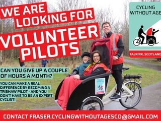 WE ARE
LOOKING FOR
VOLUNTEER
PILOTS
CAN YOU GIVE UP A COUPLE
OF HOURS A MONTH?
CONTACT FRASER.CYCLINGWITHOUTAGESCO@GMAIL.COM
YOU CAN MAKE A REAL
DIFFERENCE BY BECOMING A
TRISHAW PILOT - AND YOU
DON’T HAVE TO BE AN EXPERT
CYCLIST!
 