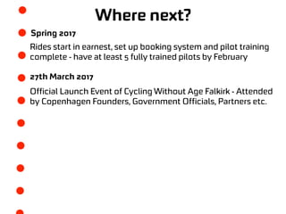 Where next?
Spring 2017
Rides start in earnest, set up booking system and pilot training
complete - have at least 5 fully trained pilots by February
27th March 2017
Official Launch Event of Cycling Without Age Falkirk - Attended
by Copenhagen Founders, Government Officials, Partners etc.
 