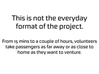 This is not the everyday
format of the project.
From 15 mins to a couple of hours, volunteers
take passengers as far away or as close to
home as they want to venture.
 