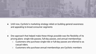 ● Until now, Cyclistic’s marketing strategy relied on building general awareness
and appealing to broad consumer segments
...