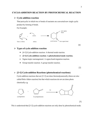 2
CYCLO-ADDITION REACTION BY PHOTOCHEMICAL REACTION
 Cyclo addition reaction
That pericyclic in which two 𝜋 bonds of reactants are converted new single cyclic
product by forming σ bonds.
For Example:
[1]
 Types of cyclo addition reaction
 [4+2] Cyclo-addition reaction: A thermal mode reaction.
 [2+2] Cyclo-addition reaction: A photochemical mode reaction.
 Sigma tropic rearrangement: A sigma bond migration reaction.
 Group transfer reaction: A group transfer reaction.
[2]
 [2+2] Cyclo-addition Reactions (photochemical reactions)
Cyclo-addition reactions that are [2+2] are done thermodynamically (these are also
called Diels Alders reaction) but that which reactions do not are done photo
chemically e;g
[3]
This is understood that [2+2] cyclo-addition reactions are only done by photochemical mode.
 
