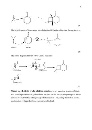 5
[8]
The forbidden state of this reaction when HOMO and LUMO combine then the reaction is as:
[9]
The orbital diagram of the LUMO to LUMO reaction is:
[10]
Stereo specificity in Cyclo-addition reaction: In any way some stereospecificity is
also found in photochemical cyclo addition reaction. For this the following example is best to
expalin. In which the two old rings keep out of each other’s way during the reaction and the
conformation of the product looks reasonably unhindered.
 