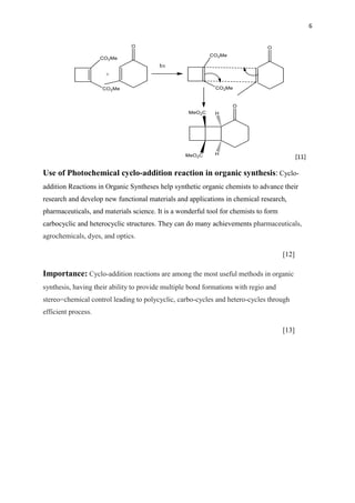 6
[11]
Use of Photochemical cyclo-addition reaction in organic synthesis: Cyclo-
addition Reactions in Organic Syntheses help synthetic organic chemists to advance their
research and develop new functional materials and applications in chemical research,
pharmaceuticals, and materials science. It is a wonderful tool for chemists to form
carbocyclic and heterocyclic structures. They can do many achievements pharmaceuticals,
agrochemicals, dyes, and optics.
[12]
Importance: Cyclo-addition reactions are among the most useful methods in organic
synthesis, having their ability to provide multiple bond formations with regio and
stereo=chemical control leading to polycyclic, carbo-cycles and hetero-cycles through
efficient process.
[13]
 