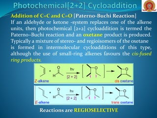 Addition of C=C and C=O [Paterno-Buchi Reaction]
If an aldehyde or ketone -system replaces one of the alkene
units, then photochemical [2+2] cycloaddition is termed the
Paterno–Buchi reaction and an oxetane product is produced.
Typically a mixture of stereo- and regioisomers of the oxetane
is formed in intermolecular cycloadditions of this type,
although the use of small-ring alkenes favours the cis-fused
ring products.
Reactions are REGIOSELECTIVE
 