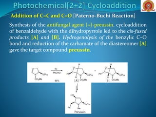 Addition of C=C and C=O [Paterno-Buchi Reaction]
Synthesis of the antifungal agent (+)-preussin, cycloaddition
of benzaldehyde with the dihydropyrrole led to the cis-fused
products [A] and [B]. Hydrogenolysis of the benzylic C–O
bond and reduction of the carbamate of the diastereomer [A]
gave the target compound preussin.
Preussin
[A] [B]
 