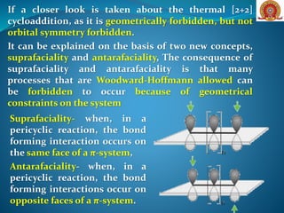 If a closer look is taken about the thermal [2+2]
cycloaddition, as it is geometrically forbidden, but not
orbital symmetry forbidden.
It can be explained on the basis of two new concepts,
suprafaciality and antarafaciality, The consequence of
suprafaciality and antarafaciality is that many
processes that are Woodward-Hoffmann allowed can
be forbidden to occur because of geometrical
constraints on the system
Suprafaciality- when, in a
pericyclic reaction, the bond
forming interaction occurs on
the same face of a π-system,
Antarafaciality- when, in a
pericyclic reaction, the bond
forming interactions occur on
opposite faces of a π-system.
 
