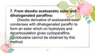 21
7. From disodio acetoacetic ester and
dihalogenated paraffins:
Disodio derivative of acetoacetic ester
condenses with dihalogenated paraffin to
form an ester which on hydrolysis and
decarboxylation gives cycloparaffins.
Cyclobutane cannot be obtained by this
method.
 