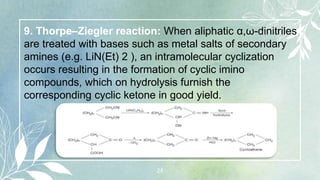 24
9. Thorpe–Ziegler reaction: When aliphatic α,ω-dinitriles
are treated with bases such as metal salts of secondary
amines (e.g. LiN(Et) 2 ), an intramolecular cyclization
occurs resulting in the formation of cyclic imino
compounds, which on hydrolysis furnish the
corresponding cyclic ketone in good yield.
 