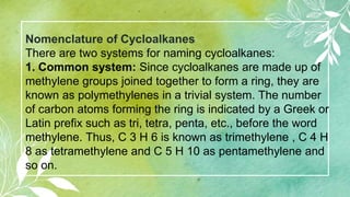 Nomenclature of Cycloalkanes
There are two systems for naming cycloalkanes:
1. Common system: Since cycloalkanes are made up of
methylene groups joined together to form a ring, they are
known as polymethylenes in a trivial system. The number
of carbon atoms forming the ring is indicated by a Greek or
Latin prefix such as tri, tetra, penta, etc., before the word
methylene. Thus, C 3 H 6 is known as trimethylene , C 4 H
8 as tetramethylene and C 5 H 10 as pentamethylene and
so on.
 