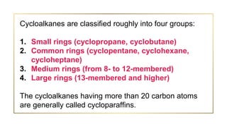 Cycloalkanes are classified roughly into four groups:
1. Small rings (cyclopropane, cyclobutane)
2. Common rings (cyclopentane, cyclohexane,
cycloheptane)
3. Medium rings (from 8- to 12-membered)
4. Large rings (13-membered and higher)
The cycloalkanes having more than 20 carbon atoms
are generally called cycloparaffins.
 