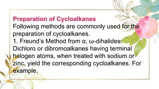 Preparation of Cycloalkanes
Following methods are commonly used for the
preparation of cycloalkanes.
1. Freund’s Method from α, ω-dihalides:
Dichloro or dibromoalkanes having terminal
halogen atoms, when treated with sodium or
zinc, yield the corresponding cycloalkanes. For
example,
 