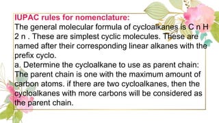 IUPAC rules for nomenclature:
The general molecular formula of cycloalkanes is C n H
2 n . These are simplest cyclic molecules. These are
named after their corresponding linear alkanes with the
prefix cyclo.
a. Determine the cycloalkane to use as parent chain:
The parent chain is one with the maximum amount of
carbon atoms. if there are two cycloalkanes, then the
cycloalkanes with more carbons will be considered as
the parent chain.
 
