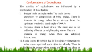 Conformations of Cycloalkanes
1
5
The stability of cycloalkanes are influenced by a
combination of three factors:
i. Baeyer strain or angle strain: The strain due to
expansion or compression of bond angles. There is
increase in energy when bonds deviate from the
optimum tetrahedral bond angle of 109.5o.
ii. Torsional strain or bond strain: The strain due to the
eclipsing of bonds on neighbouring atoms. There is
increase in energy when there are eclipsing
interactions.
iii. Steric strain: The strain due to the repulsive interactions
when atoms approach each other too closely. There is
increase in energy when atoms are forced too close to
one another.
 