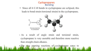 Cyclopropanes
1
9
Bonding
• Since all 6 C-H bonds in cyclopropane are eclipsed, this
leads to bond strain (torsional strain) in the cyclopropane.
• As a result of angle strain and torsional strain,
cyclopropane is very unstable and therefore more reactive
than straight chain alkanes.
• The ring opening reactions of cyclopropane serve to
relieve this strains.
 